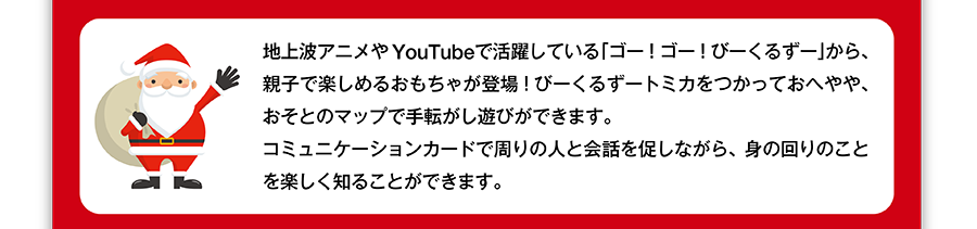 地上波アニメやYouTubeで活躍している「ゴー！ゴー！びーくるずー」から、親子で楽しめるおもちゃが登場！びーくるずートミカをつかっておへやや、おそとのマップで手転がし遊びができます。
コミュニケーションカードで周りの人と会話を促しながら、身の回りのことを楽しく知ることができます。