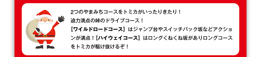 2つのやまみちコースをトミカがいったりきたり！迫力満点の峠のドライブコース！【ワイルドロードコース】はジャンプ台やスイッチバック坂などアクションが満点！【ハイウェイコース】はロングくねくね坂がありロングコースをトミカが駆け抜けるぞ！