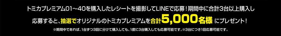 トミカプレミアム01〜40を購入したレシートを撮影してLINEで応募！期間中に合計3台以上購入し応募すると、抽選でオリジナルのトミカプレミアムを合計5,000名様にプレゼント！｜※期間中であれば、1台ずつ3回に分けて購入しても、1度に3台購入しても応募可能です。※3台に月1回応募可能です。