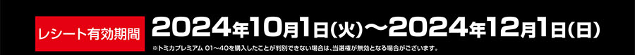 レシート有効期間｜2024年10月1日(火)〜2024年12月1日(日)｜※トミカプレミアム01〜40を購入したことが判別できない場合は、当選権が無効となる場合がございます。