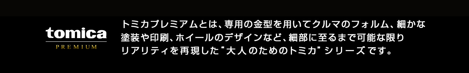 トミカプレミアムとは、専用の金型を用いてクルマのフォルム、細やかな塗装や印刷、ホイールのデザインなど、細部に至るまで可能な限りリアリティを再現した大人のためのトミカシリーズです。