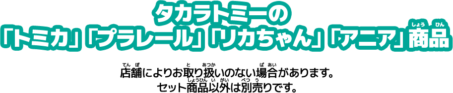 タカラトミーの「トミカ」「プラレール」「リカちゃん」「アニア」商品　店舗によりお取り扱いのない場合があります。セット商品以外は別売りです。